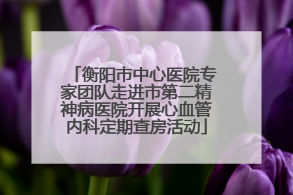 衡阳市中心医院专家团队走进市第二精神病医院开展心血管内科定期查房活动